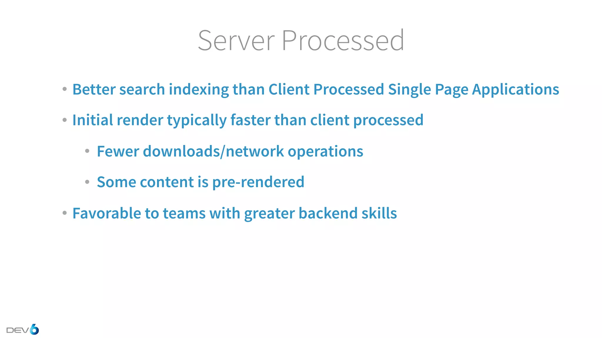 Server Processed • Better search indexing than Client Processed Single Page Applications • Initial render typically faster than client processed • Fewer downloads/network operations • Some content is pre-rendered • Favorable to teams with greater backend skills 