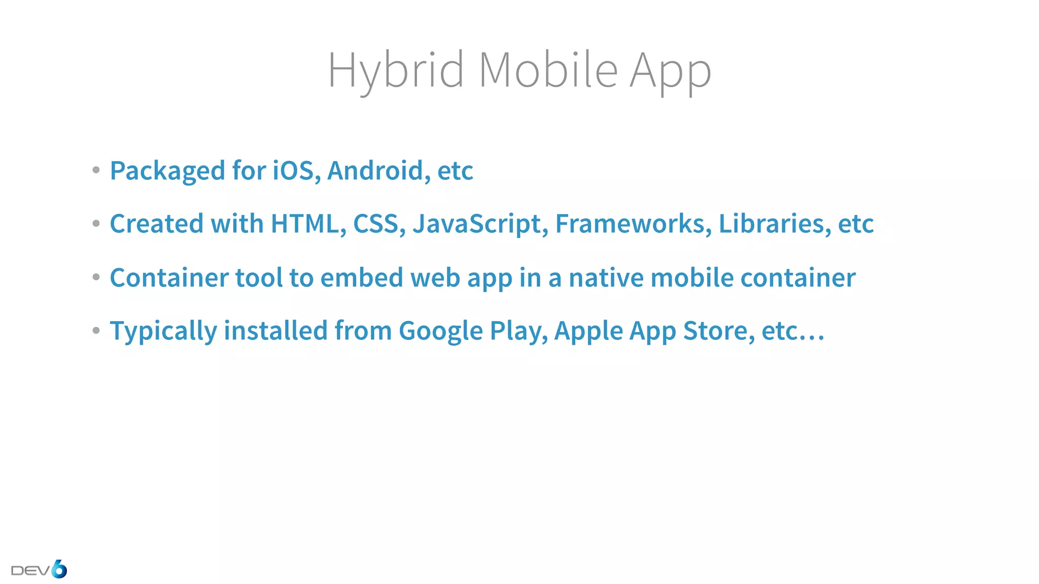 Hybrid Mobile App • Packaged for iOS, Android, etc • Created with HTML, CSS, JavaScript, Frameworks, Libraries, etc • Container tool to embed web app in a native mobile container • Typically installed from Google Play, Apple App Store, etc… 