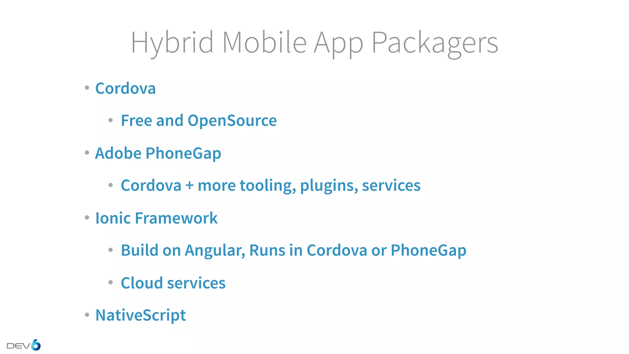 Hybrid Mobile App Packagers • Cordova • Free and OpenSource • Adobe PhoneGap • Cordova + more tooling, plugins, services • Ionic Framework • Build on Angular, Runs in Cordova or PhoneGap • Cloud services • NativeScript 