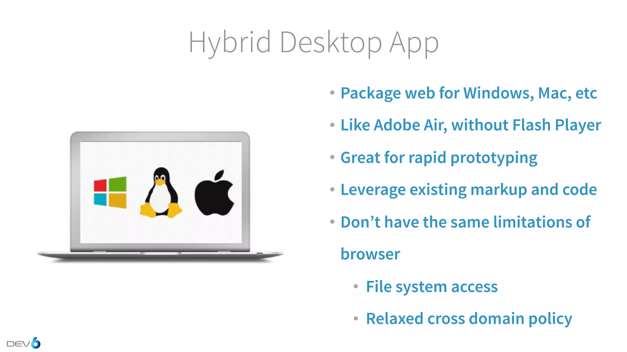 Hybrid Desktop App • Package web for Windows, Mac, etc • Like Adobe Air, without Flash Player • Great for rapid prototyping • Leverage existing markup and code • Don’t have the same limitations of browser • File system access • Relaxed cross domain policy 