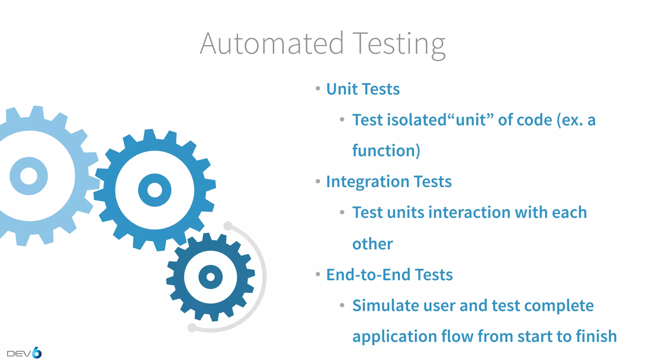 Automated Testing • Unit Tests • Test isolated“unit” of code (ex. a function) • Integration Tests • Test units interaction with each other • End-to-End Tests • Simulate user and test complete application flow from start to finish 