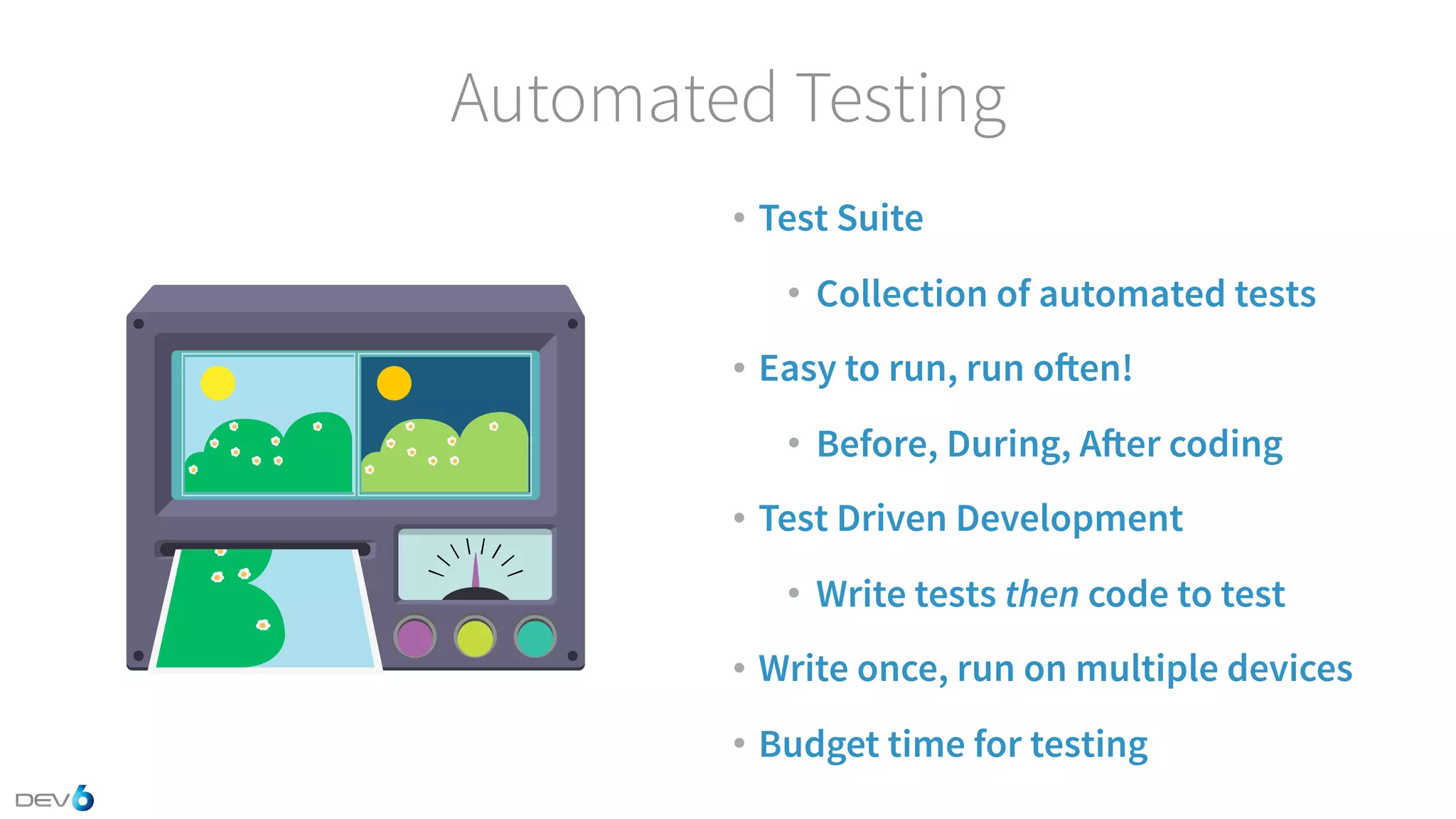 Automated Testing • Test Suite • Collection of automated tests • Easy to run, run often! • Before, During, After coding • Test Driven Development • Write tests then code to test • Write once, run on multiple devices • Budget time for testing 
