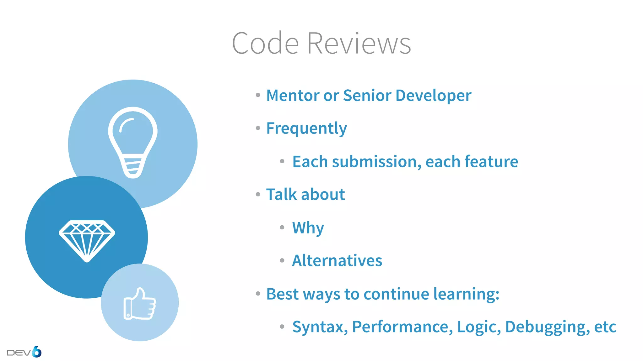 Code Reviews • Mentor or Senior Developer • Frequently • Each submission, each feature • Talk about • Why • Alternatives • Best ways to continue learning: • Syntax, Performance, Logic, Debugging, etc 