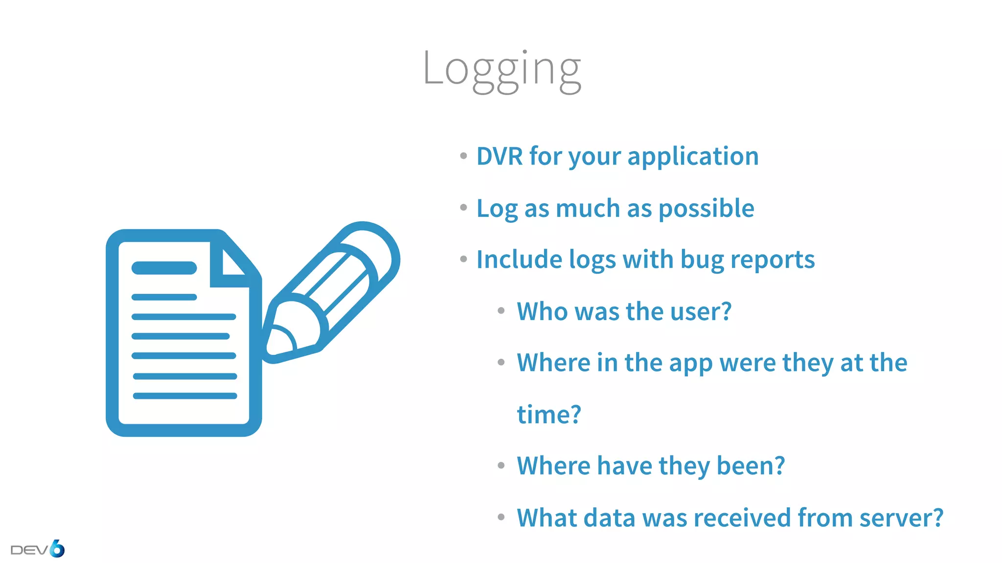Logging • DVR for your application • Log as much as possible • Include logs with bug reports • Who was the user? • Where in the app were they at the time? • Where have they been? • What data was received from server? 