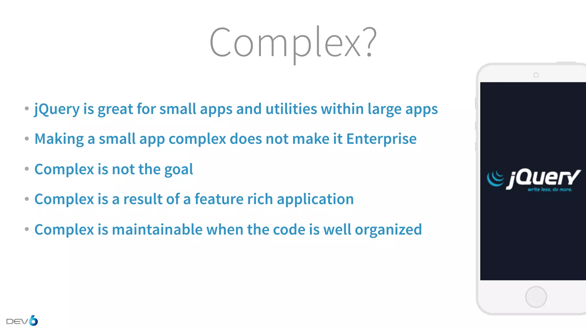 Complex? • jQuery is great for small apps and utilities within large apps • Making a small app complex does not make it Enterprise • Complex is not the goal • Complex is a result of a feature rich application • Complex is maintainable when the code is well organized 