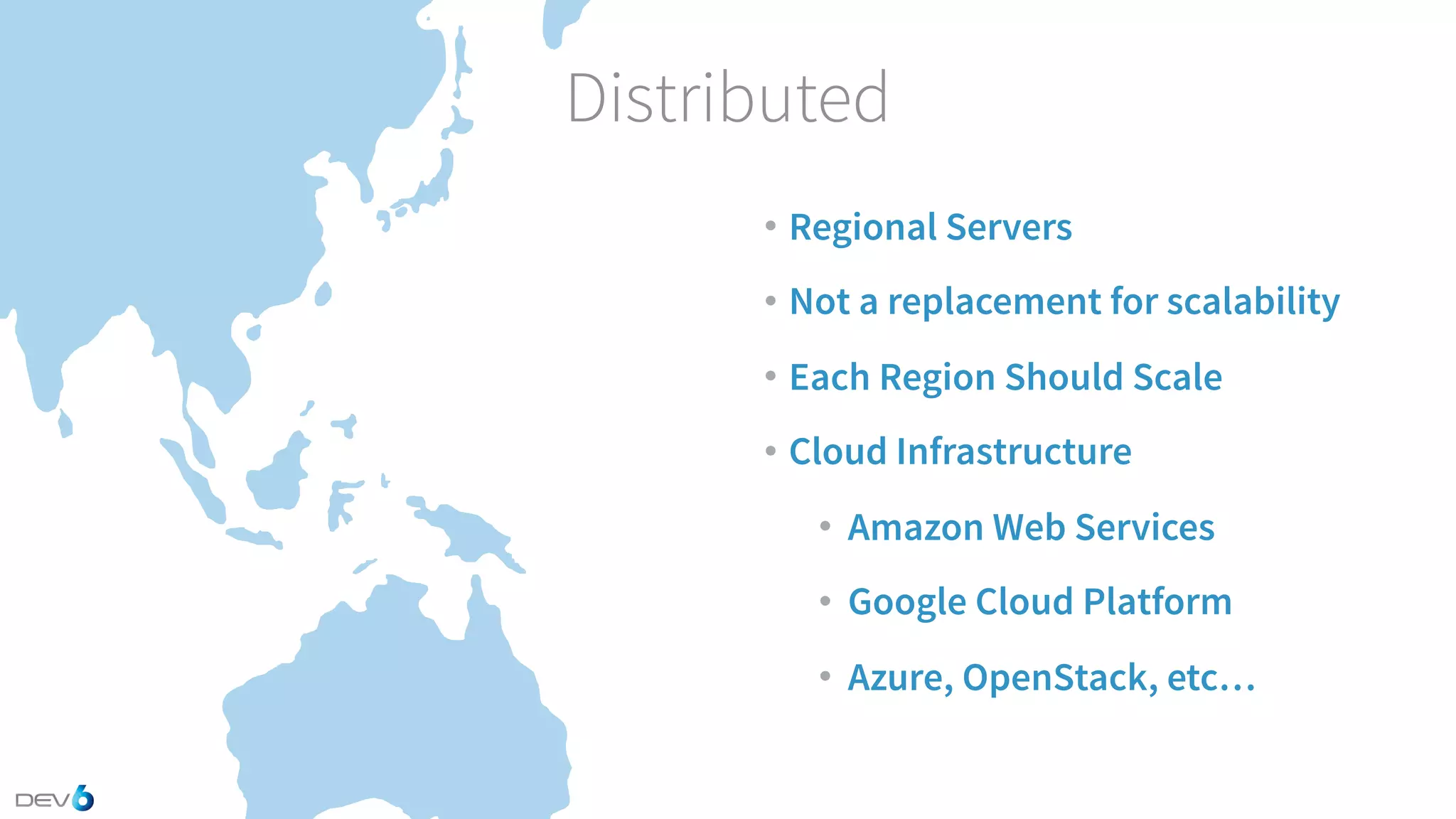 Distributed • Regional Servers • Not a replacement for scalability • Each Region Should Scale • Cloud Infrastructure • Amazon Web Services • Google Cloud Platform • Azure, OpenStack, etc… 