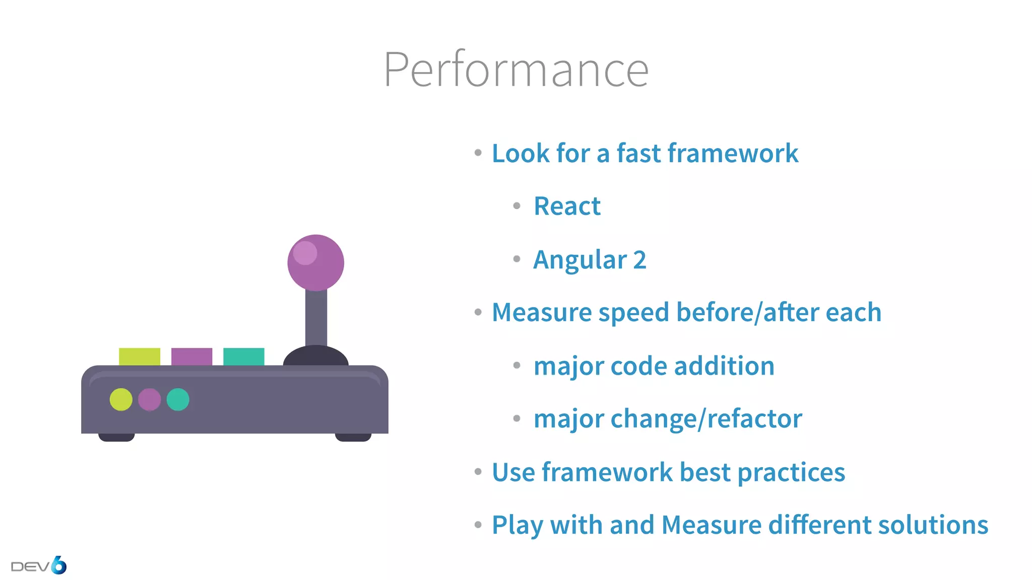Performance • Look for a fast framework • React • Angular 2 • Measure speed before/after each • major code addition • major change/refactor • Use framework best practices • Play with and Measure diﬀerent solutions 