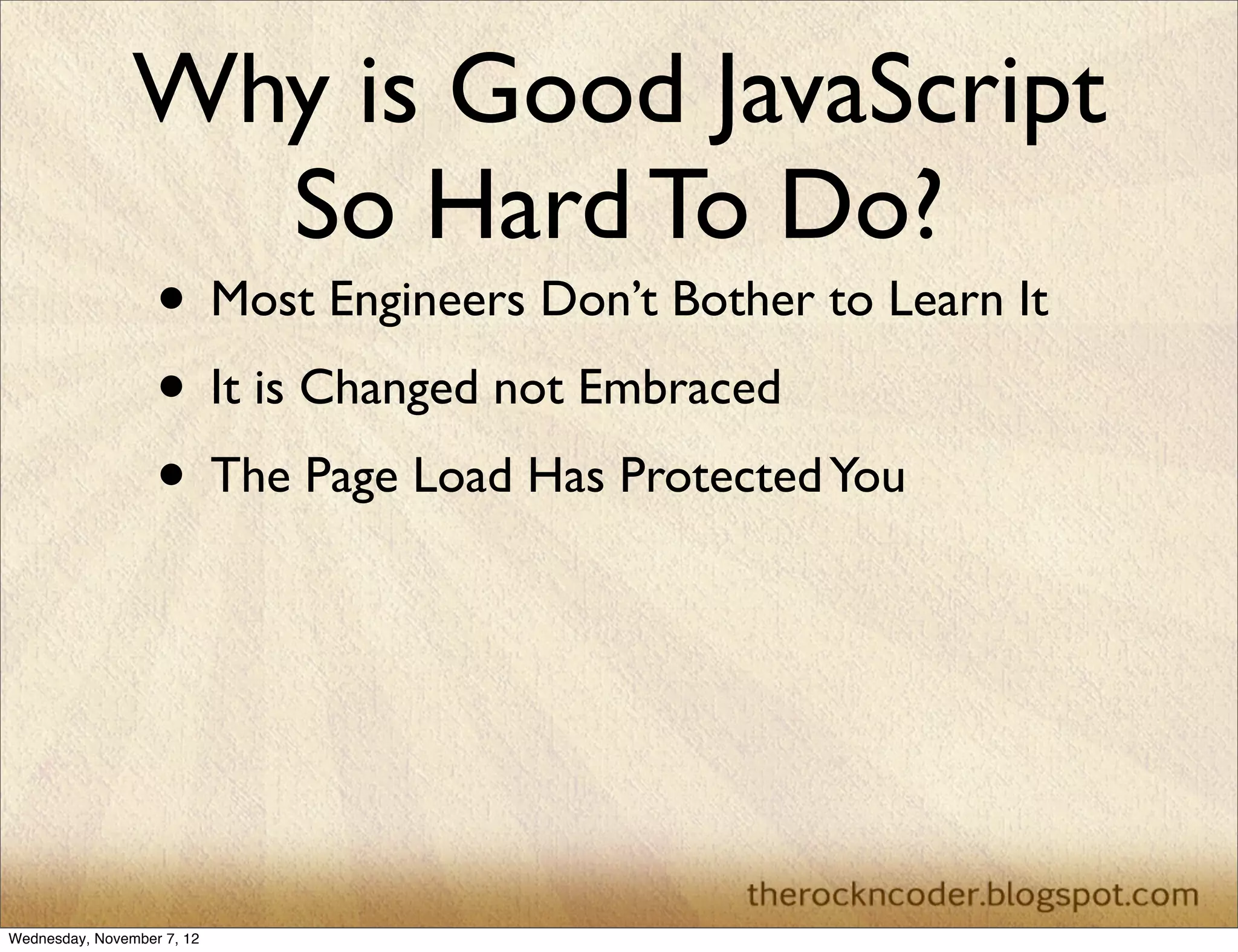 Why is Good JavaScript
                  So Hard To Do?
                   • Most Engineers Don’t Bother to Learn It
                   • It is Changed not Embraced
                   • The Page Load Has Protected You




Wednesday, November 7, 12
 