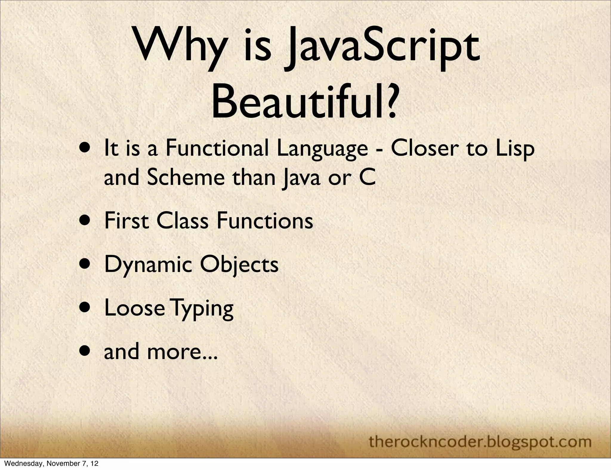 Why is JavaScript
                                Beautiful?
                   • It is a Functional Language - Closer to Lisp
                            and Scheme than Java or C
                   • First Class Functions
                   • Dynamic Objects
                   • Loose Typing
                   • and more...

Wednesday, November 7, 12
 