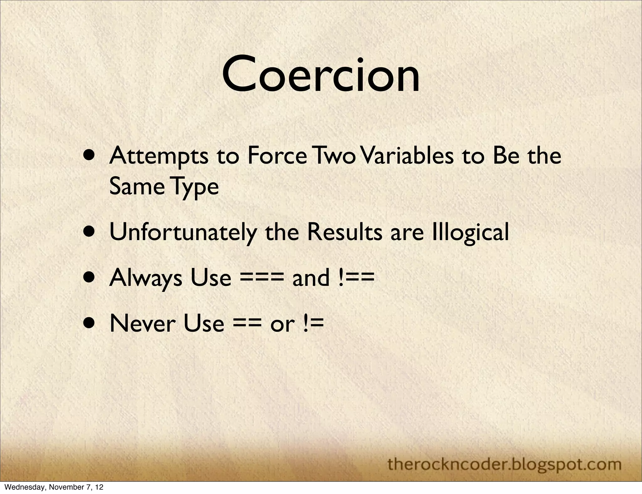 Coercion
                   • Attempts to Force Two Variables to Be the
                            Same Type
                   • Unfortunately the Results are Illogical
                   • Always Use === and !==
                   • Never Use == or !=


Wednesday, November 7, 12
 