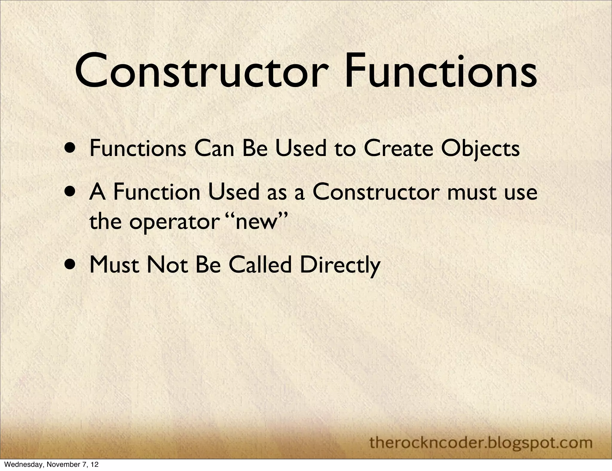 Constructor Functions
               • Functions Can Be Used to Create Objects
               • A Function Used as a Constructor must use
                      the operator “new”
               • Must Not Be Called Directly



Wednesday, November 7, 12
 
