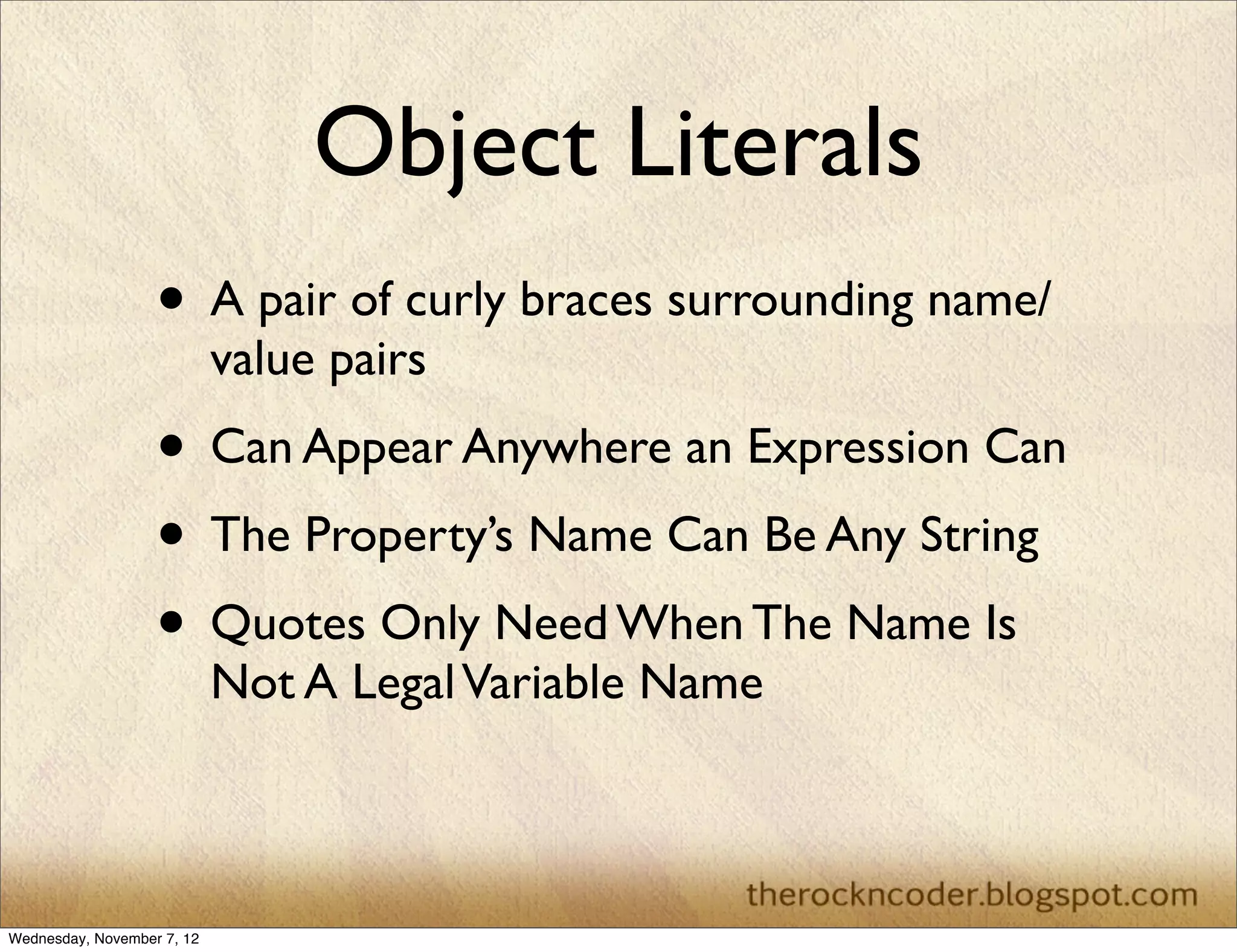 Object Literals
                   • A pair of curly braces surrounding name/
                            value pairs
                   • Can Appear Anywhere an Expression Can
                   • The Property’s Name Can Be Any String
                   • Quotes Only Need When The Name Is
                            Not A Legal Variable Name



Wednesday, November 7, 12
 
