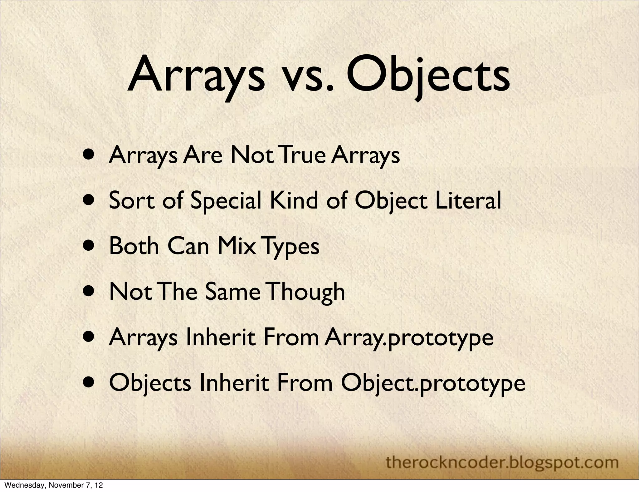 Arrays vs. Objects
                   • Arrays Are Not True Arrays
                   • Sort of Special Kind of Object Literal
                   • Both Can Mix Types
                   • Not The Same Though
                   • Arrays Inherit From Array.prototype
                   • Objects Inherit From Object.prototype

Wednesday, November 7, 12
 