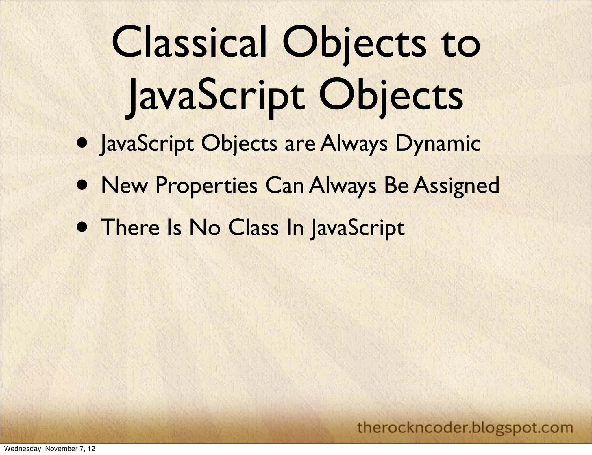 Classical Objects to
                             JavaScript Objects
                   • JavaScript Objects are Always Dynamic
                   • New Properties Can Always Be Assigned
                   • There Is No Class In JavaScript




Wednesday, November 7, 12
 