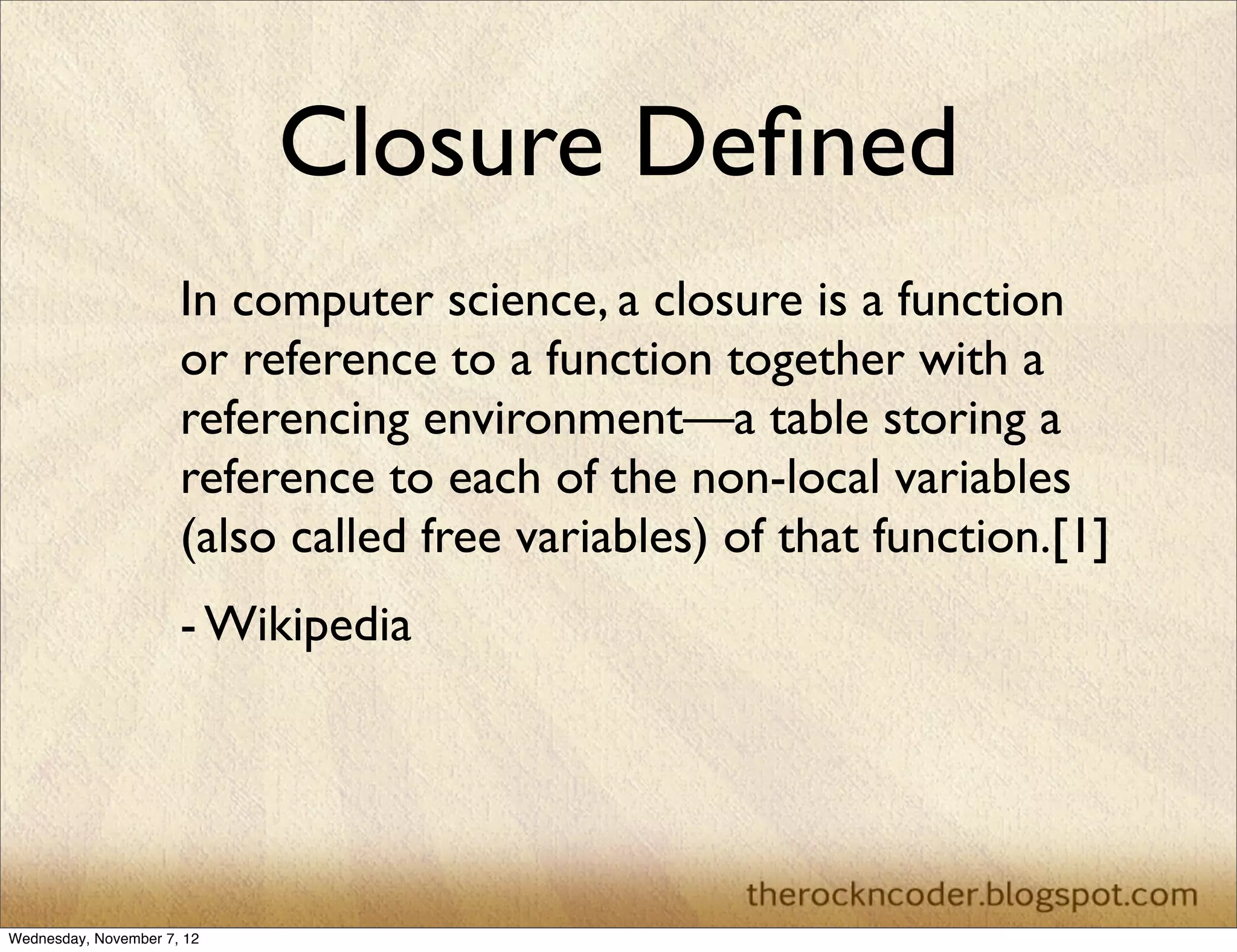 Closure Deﬁned
                      In computer science, a closure is a function
                      or reference to a function together with a
                      referencing environment—a table storing a
                      reference to each of the non-local variables
                      (also called free variables) of that function.[1]
                      - Wikipedia




Wednesday, November 7, 12
 