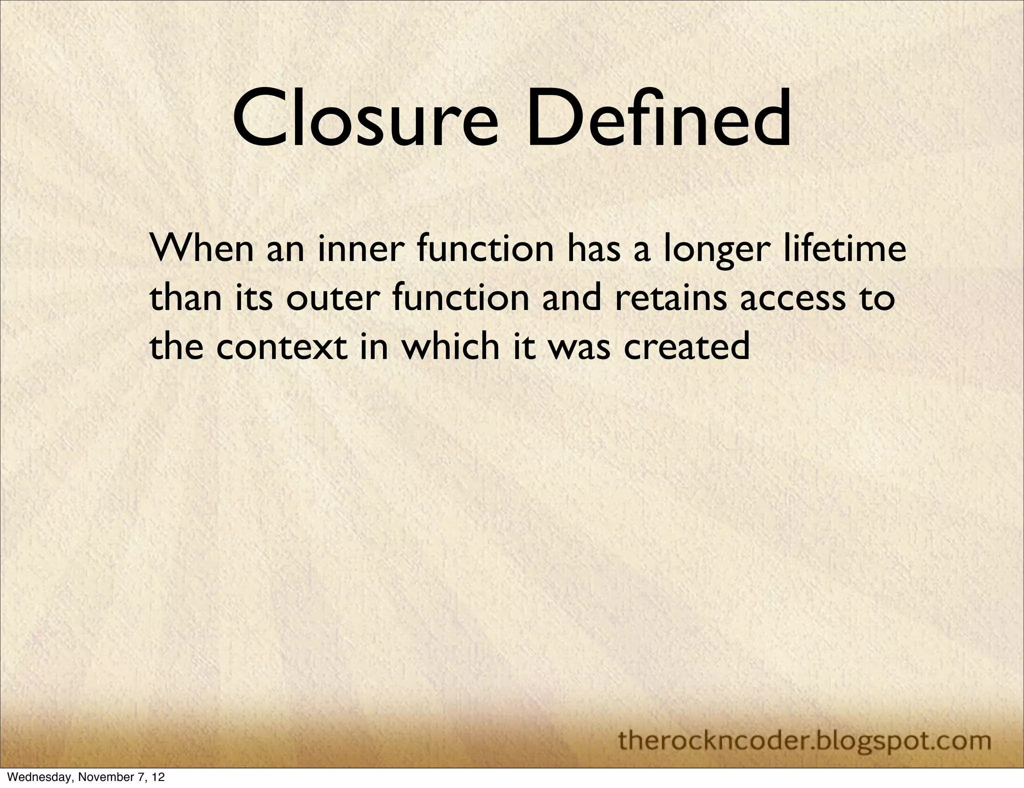 Closure Deﬁned
                      When an inner function has a longer lifetime
                      than its outer function and retains access to
                      the context in which it was created




Wednesday, November 7, 12
 