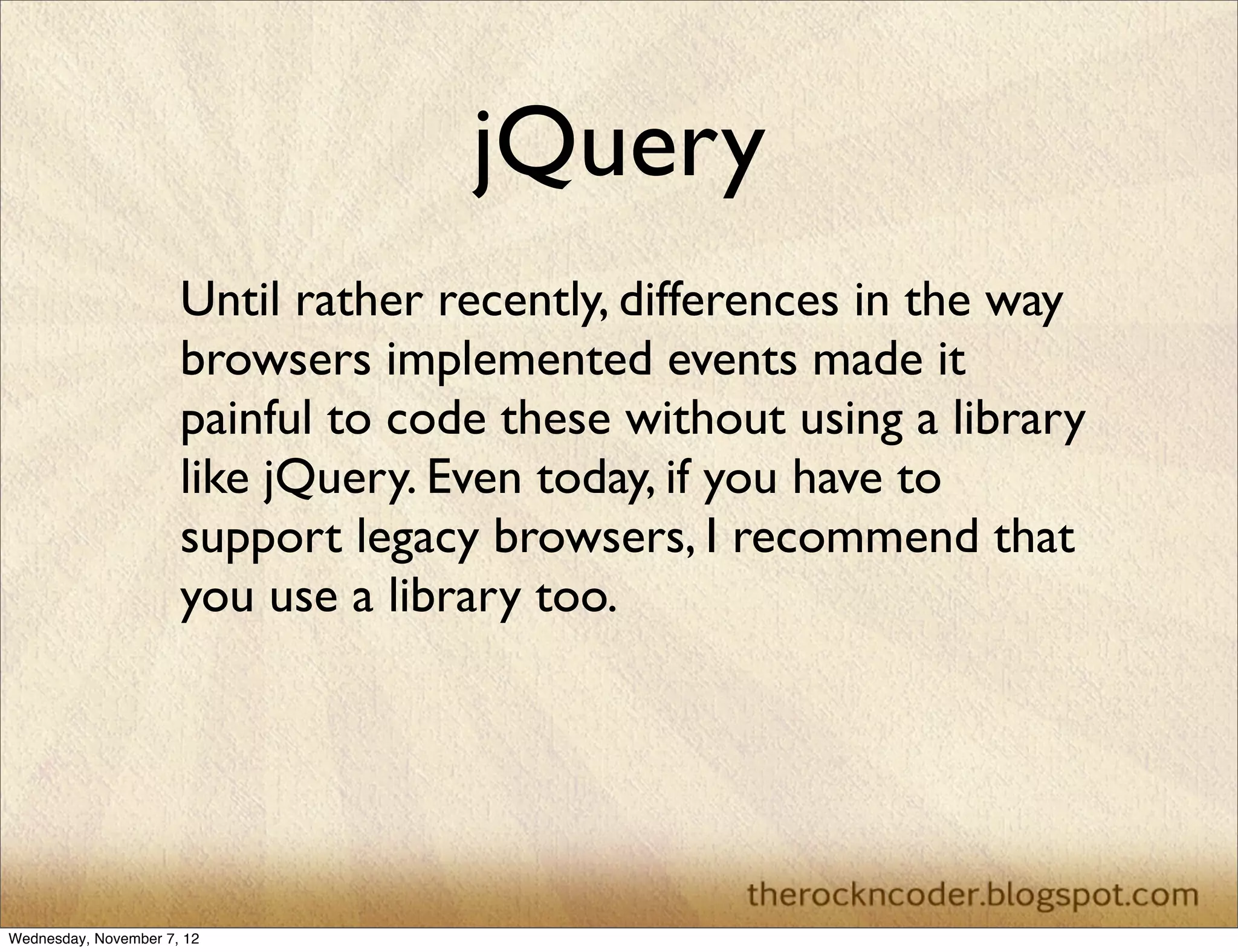 jQuery
                      Until rather recently, differences in the way
                      browsers implemented events made it
                      painful to code these without using a library
                      like jQuery. Even today, if you have to
                      support legacy browsers, I recommend that
                      you use a library too.




Wednesday, November 7, 12
 