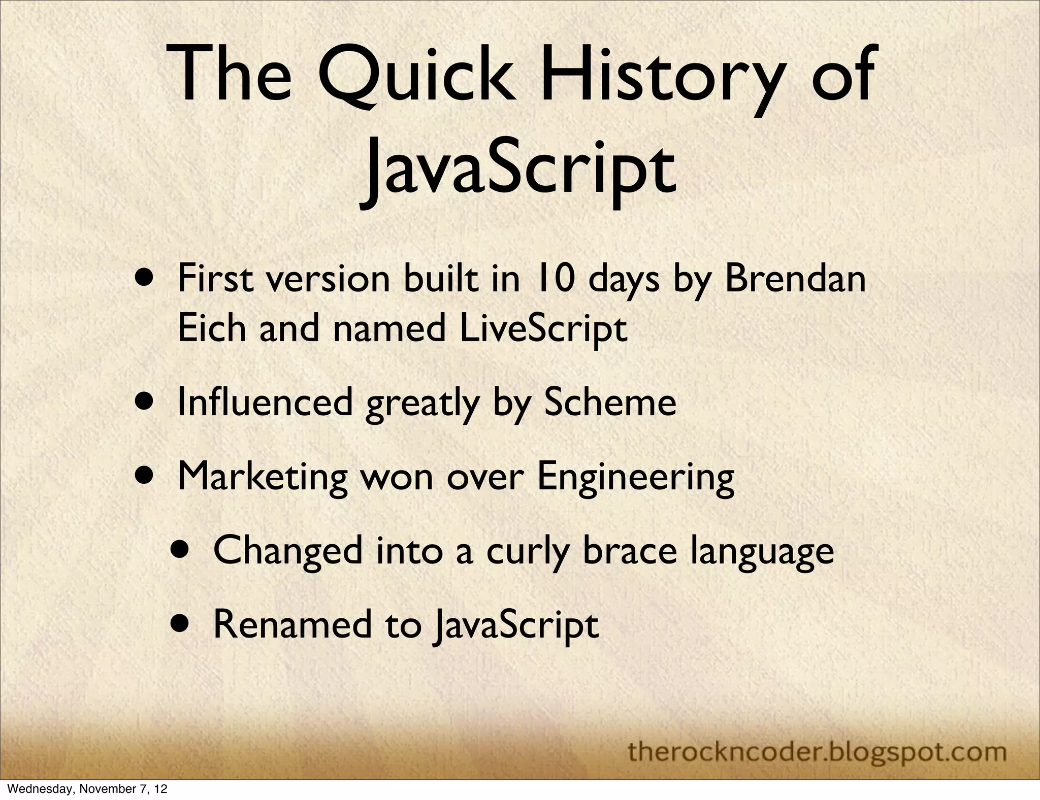 The Quick History of
                             JavaScript
                   • First version built in 10 days by Brendan
                            Eich and named LiveScript
                   • Inﬂuenced greatly by Scheme
                   • Marketing won over Engineering
                    • Changed into a curly brace language
                    • Renamed to JavaScript
Wednesday, November 7, 12
 
