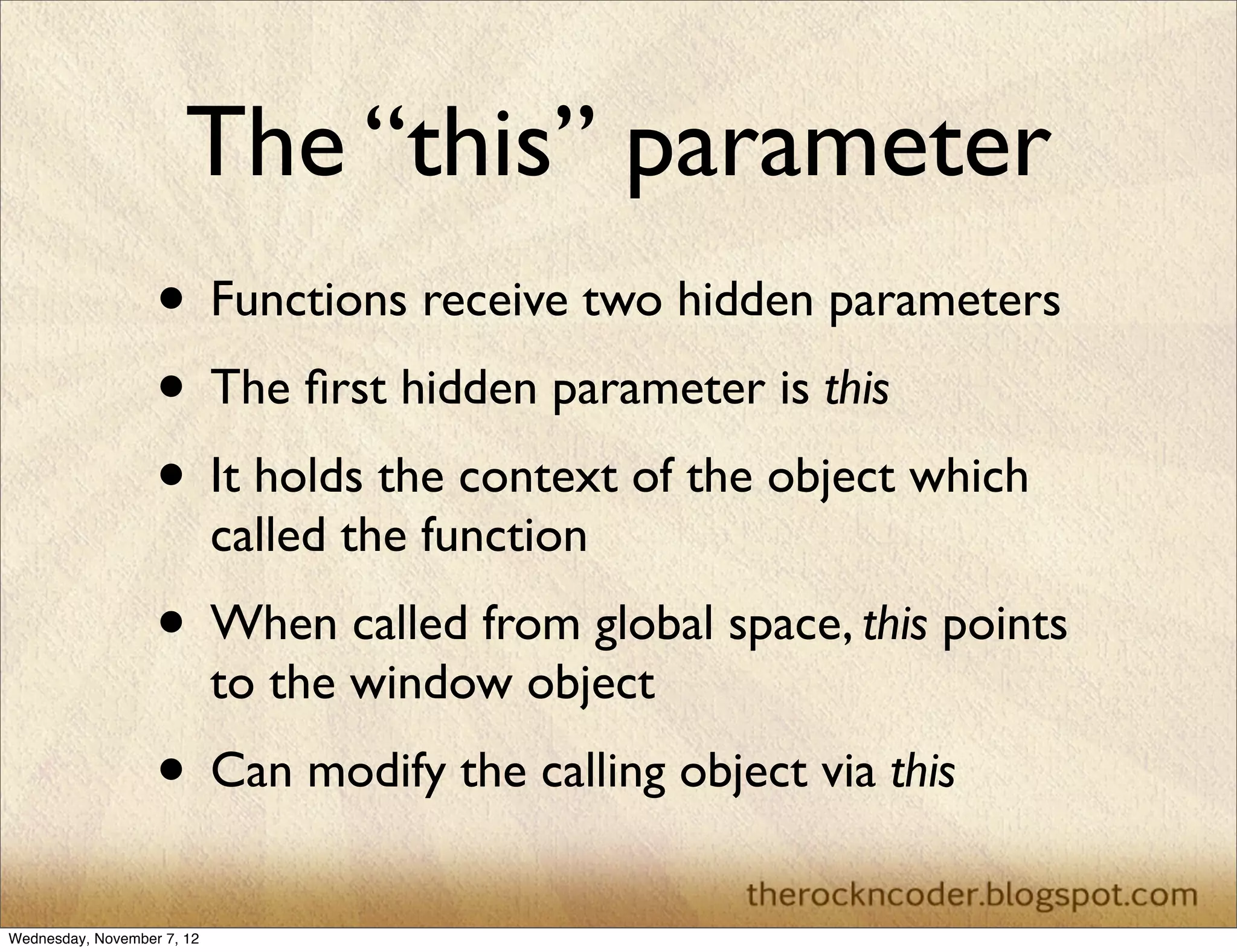 The “this” parameter • Functions receive two hidden parameters • The ﬁrst hidden parameter is this • It holds the context of the object which called the function • When called from global space, this points to the window object • Can modify the calling object via this Wednesday, November 7, 12 