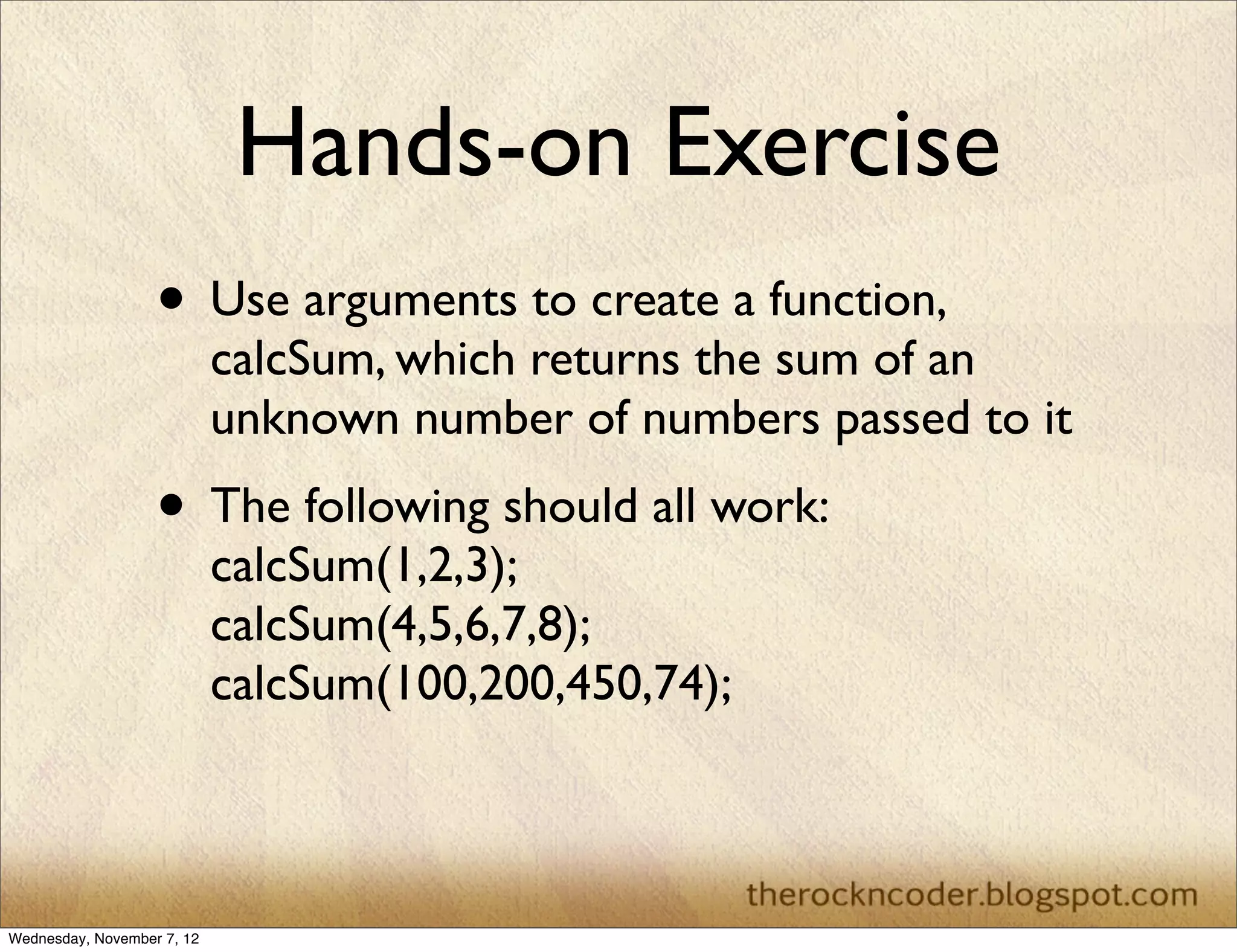 Hands-on Exercise • Use arguments to create a function, calcSum, which returns the sum of an unknown number of numbers passed to it • The following should all work: calcSum(1,2,3); calcSum(4,5,6,7,8); calcSum(100,200,450,74); Wednesday, November 7, 12 