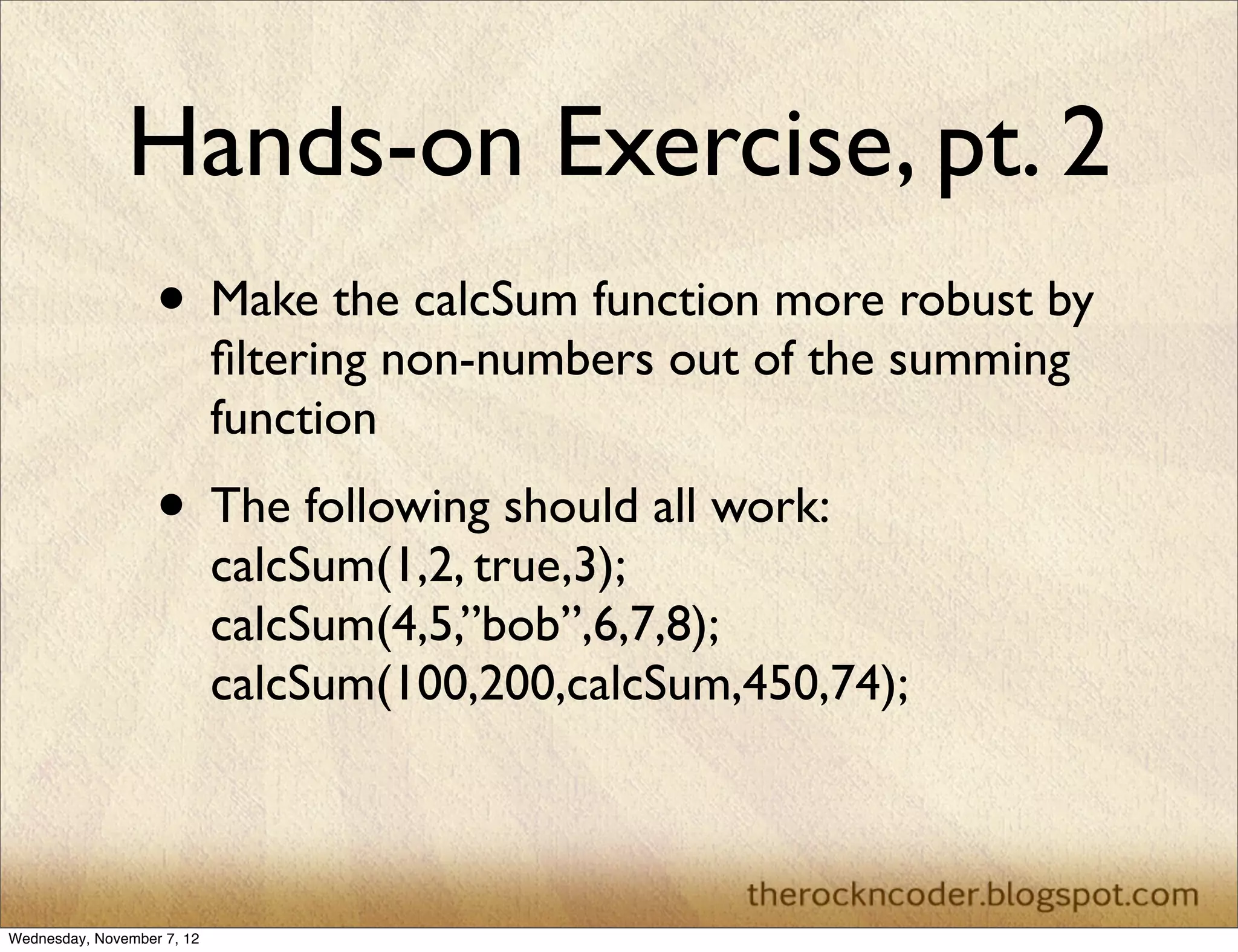 Hands-on Exercise, pt. 2 • Make the calcSum function more robust by ﬁltering non-numbers out of the summing function • The following should all work: calcSum(1,2, true,3); calcSum(4,5,”bob”,6,7,8); calcSum(100,200,calcSum,450,74); Wednesday, November 7, 12 