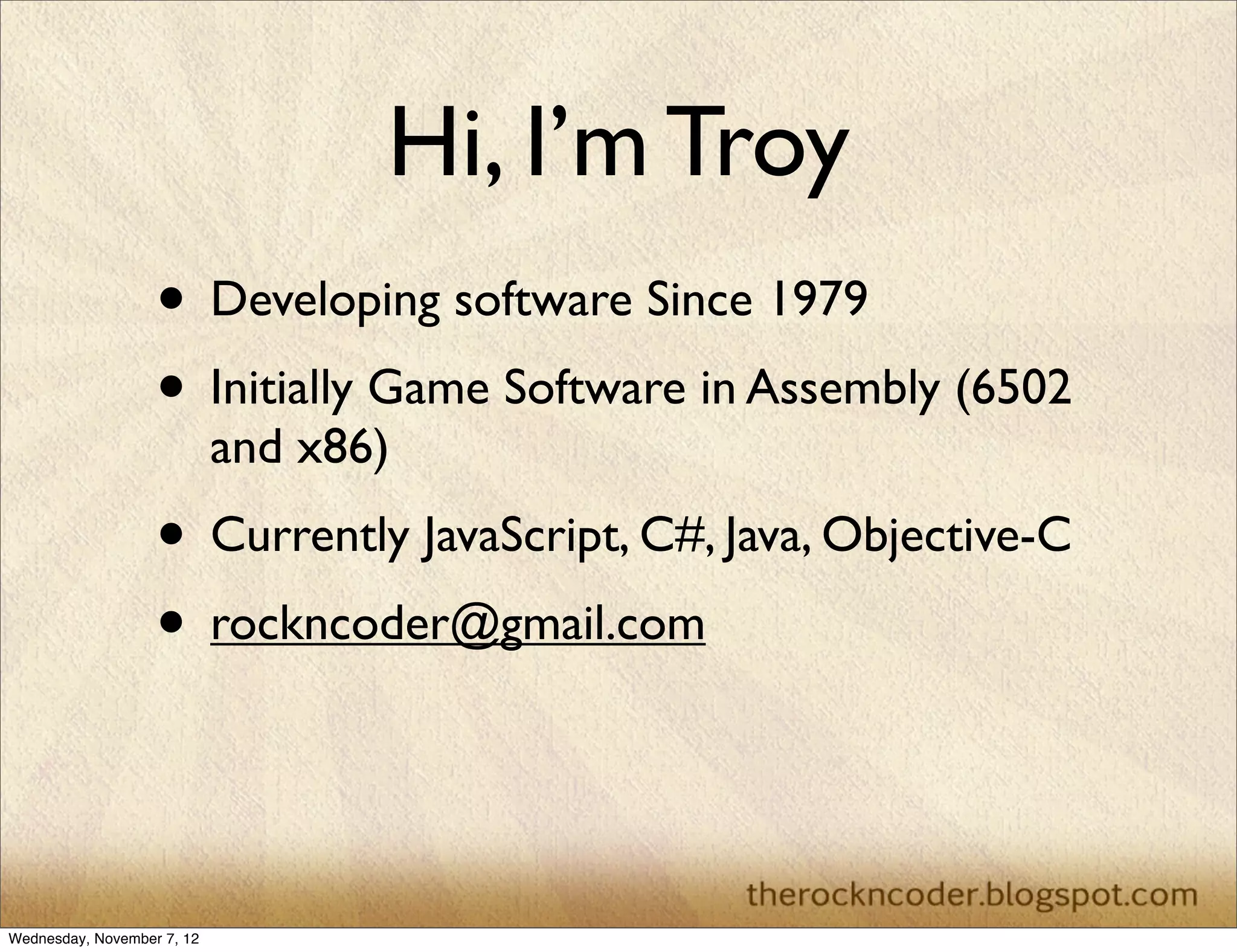 Hi, I’m Troy • Developing software Since 1979 • Initially Game Software in Assembly (6502 and x86) • Currently JavaScript, C#, Java, Objective-C • rockncoder@gmail.com Wednesday, November 7, 12 
