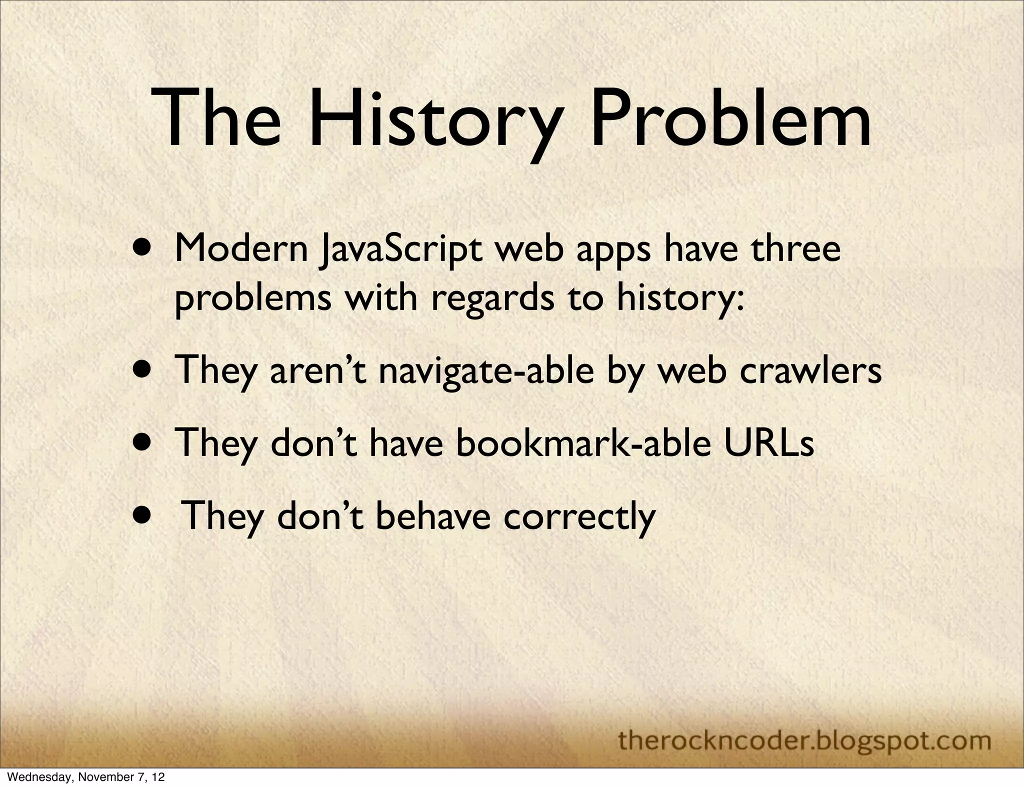 The History Problem • Modern JavaScript web apps have three problems with regards to history: • They aren’t navigate-able by web crawlers • They don’t have bookmark-able URLs • They don’t behave correctly Wednesday, November 7, 12 