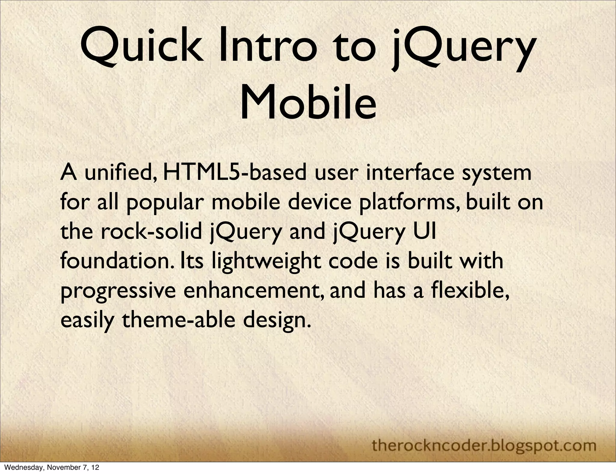 Quick Intro to jQuery Mobile A uniﬁed, HTML5-based user interface system for all popular mobile device platforms, built on the rock-solid jQuery and jQuery UI foundation. Its lightweight code is built with progressive enhancement, and has a ﬂexible, easily theme-able design. Wednesday, November 7, 12 