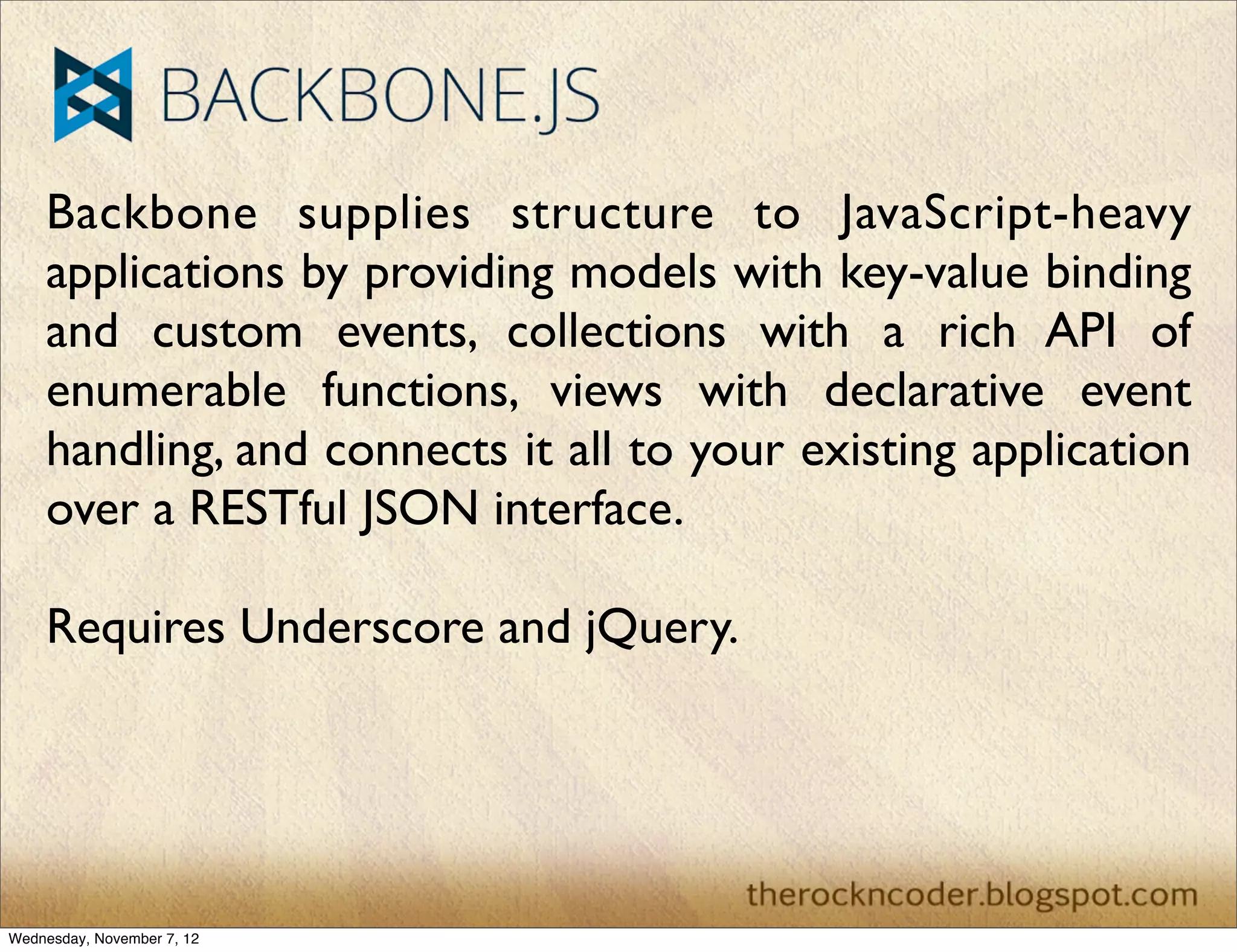 Backbone supplies structure to JavaScript-heavy applications by providing models with key-value binding and custom events, collections with a rich API of enumerable functions, views with declarative event handling, and connects it all to your existing application over a RESTful JSON interface. Requires Underscore and jQuery. Wednesday, November 7, 12 