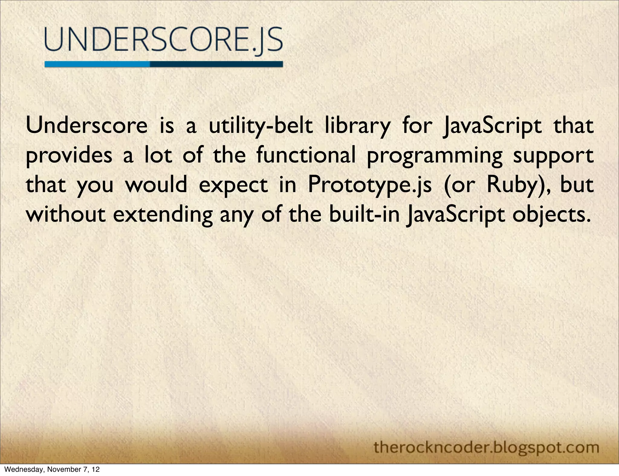 Underscore is a utility-belt library for JavaScript that provides a lot of the functional programming support that you would expect in Prototype.js (or Ruby), but without extending any of the built-in JavaScript objects.  Wednesday, November 7, 12 