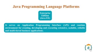 Java Programming Language Platforms
Enterprise
Edition
(Java EE)
It serves an Application Programming Interface (API) and runtime
environment for creating, developing and executing extensive, scalable, reliable
and multi-tiered business applications.
 