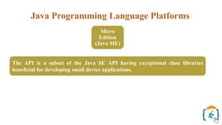 Java Programming Language Platforms
Micro
Edition
(Java ME)
The API is a subset of the Java SE API having exceptional class libraries
beneficial for developing small device applications.
 