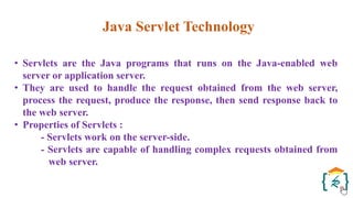 Java Servlet Technology
• Servlets are the Java programs that runs on the Java-enabled web
server or application server.
• They are used to handle the request obtained from the web server,
process the request, produce the response, then send response back to
the web server.
• Properties of Servlets :
- Servlets work on the server-side.
- Servlets are capable of handling complex requests obtained from
web server.
 