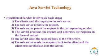 Java Servlet Technology
• Execution of Servlets involves six basic steps:
1) The clients send the request to the web server.
2) The web server receives the request.
3) The web server passes the request to the corresponding servlet.
4) The servlet processes the request and generates the response in
the form of output.
5) The servlet sends the response back to the web server.
6) The web server sends the response back to the client and the
client browser displays it on the screen.
 