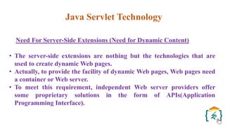 Java Servlet Technology
Need For Server-Side Extensions (Need for Dynamic Content)
• The server-side extensions are nothing but the technologies that are
used to create dynamic Web pages.
• Actually, to provide the facility of dynamic Web pages, Web pages need
a container or Web server.
• To meet this requirement, independent Web server providers offer
some proprietary solutions in the form of APIs(Application
Programming Interface).
 