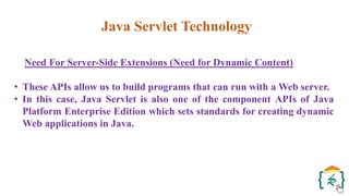 Java Servlet Technology
Need For Server-Side Extensions (Need for Dynamic Content)
• These APIs allow us to build programs that can run with a Web server.
• In this case, Java Servlet is also one of the component APIs of Java
Platform Enterprise Edition which sets standards for creating dynamic
Web applications in Java.
 