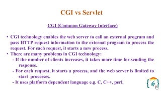 CGI vs Servlet
CGI (Common Gateway Interface)
• CGI technology enables the web server to call an external program and
pass HTTP request information to the external program to process the
request. For each request, it starts a new process.
• There are many problems in CGI technology:
- If the number of clients increases, it takes more time for sending the
response.
- For each request, it starts a process, and the web server is limited to
start processes.
- It uses platform dependent language e.g. C, C++, perl.
 