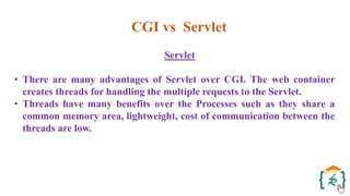 CGI vs Servlet
Servlet
• There are many advantages of Servlet over CGI. The web container
creates threads for handling the multiple requests to the Servlet.
• Threads have many benefits over the Processes such as they share a
common memory area, lightweight, cost of communication between the
threads are low.
 