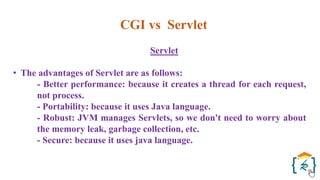 CGI vs Servlet
Servlet
• The advantages of Servlet are as follows:
- Better performance: because it creates a thread for each request,
not process.
- Portability: because it uses Java language.
- Robust: JVM manages Servlets, so we don't need to worry about
the memory leak, garbage collection, etc.
- Secure: because it uses java language.
 