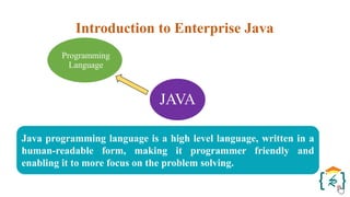 JAVA
Programming
Language
Java programming language is a high level language, written in a
human-readable form, making it programmer friendly and
enabling it to more focus on the problem solving.
Introduction to Enterprise Java
 