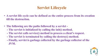Servlet Lifecycle
• A servlet life cycle can be defined as the entire process from its creation
till the destruction.
• The following are the paths followed by a servlet -
- The servlet is initialized by calling the init() method.
- The servlet calls service() method to process a client's request.
- The servlet is terminated by calling the destroy() method.
- Finally, servlet is garbage collected by the garbage collector of the
JVM.
 