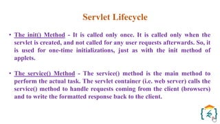 Servlet Lifecycle
• The init() Method - It is called only once. It is called only when the
servlet is created, and not called for any user requests afterwards. So, it
is used for one-time initializations, just as with the init method of
applets.
• The service() Method - The service() method is the main method to
perform the actual task. The servlet container (i.e. web server) calls the
service() method to handle requests coming from the client (browsers)
and to write the formatted response back to the client.
 