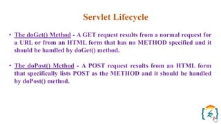 Servlet Lifecycle
• The doGet() Method - A GET request results from a normal request for
a URL or from an HTML form that has no METHOD specified and it
should be handled by doGet() method.
• The doPost() Method - A POST request results from an HTML form
that specifically lists POST as the METHOD and it should be handled
by doPost() method.
 
