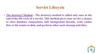 Servlet Lifecycle
• The destroy() Method - The destroy() method is called only once at the
end of the life cycle of a servlet. This method gives your servlet a chance
to close database connections, halt background threads, write cookie
lists or hit counts to disk, and perform other such cleanup activities.
 