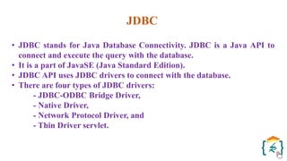 JDBC
• JDBC stands for Java Database Connectivity. JDBC is a Java API to
connect and execute the query with the database.
• It is a part of JavaSE (Java Standard Edition).
• JDBC API uses JDBC drivers to connect with the database.
• There are four types of JDBC drivers:
- JDBC-ODBC Bridge Driver,
- Native Driver,
- Network Protocol Driver, and
- Thin Driver servlet.
 
