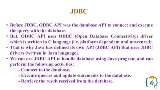 JDBC
• Before JDBC, ODBC API was the database API to connect and execute
the query with the database.
• But, ODBC API uses ODBC (Open Database Connectivity) driver
which is written in C language (i.e. platform dependent and unsecured).
• That is why Java has defined its own API (JDBC API) that uses JDBC
drivers (written in Java language).
• We can use JDBC API to handle database using Java program and can
perform the following activities:
- Connect to the database.
- Execute queries and update statements to the database.
- Retrieve the result received from the database.
 
