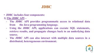 JDBC
• JDBC includes four components:
1) The JDBC API –
- The JDBC API provides programmatic access to relational data
from the Java programming language.
- Using the JDBC API, applications can execute SQL statements,
retrieve results, and propagate changes back to an underlying data
source.
- The JDBC API can also interact with multiple data sources in a
distributed, heterogeneous environment.
 