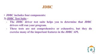 JDBC
• JDBC includes four components:
3) JDBC Test Suite -
- The JDBC driver test suite helps you to determine that JDBC
drivers will run your program.
- These tests are not comprehensive or exhaustive, but they do
exercise many of the important features in the JDBC API.
 