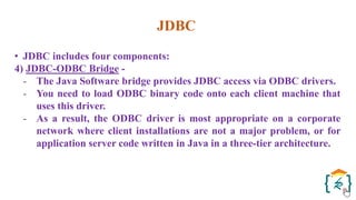 JDBC
• JDBC includes four components:
4) JDBC-ODBC Bridge -
- The Java Software bridge provides JDBC access via ODBC drivers.
- You need to load ODBC binary code onto each client machine that
uses this driver.
- As a result, the ODBC driver is most appropriate on a corporate
network where client installations are not a major problem, or for
application server code written in Java in a three-tier architecture.
 