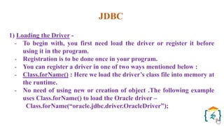 JDBC
1) Loading the Driver -
- To begin with, you first need load the driver or register it before
using it in the program.
- Registration is to be done once in your program.
- You can register a driver in one of two ways mentioned below :
- Class.forName() : Here we load the driver’s class file into memory at
the runtime.
- No need of using new or creation of object .The following example
uses Class.forName() to load the Oracle driver –
Class.forName(“oracle.jdbc.driver.OracleDriver”);
 